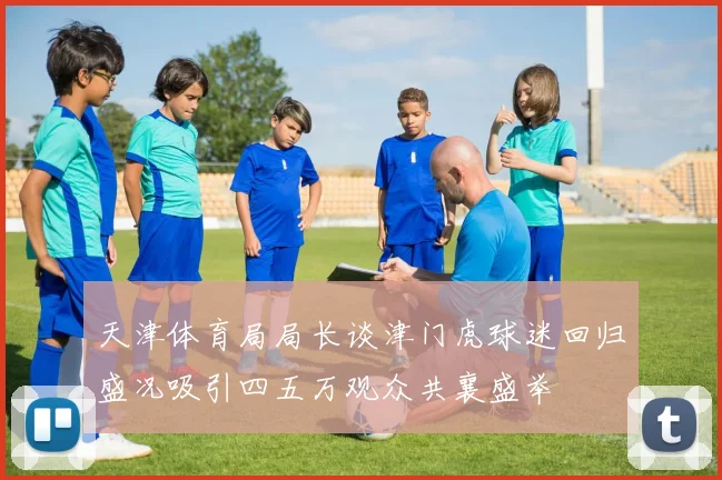 天津体育局局长谈津门虎球迷回归盛况吸引四五万观众共襄盛举