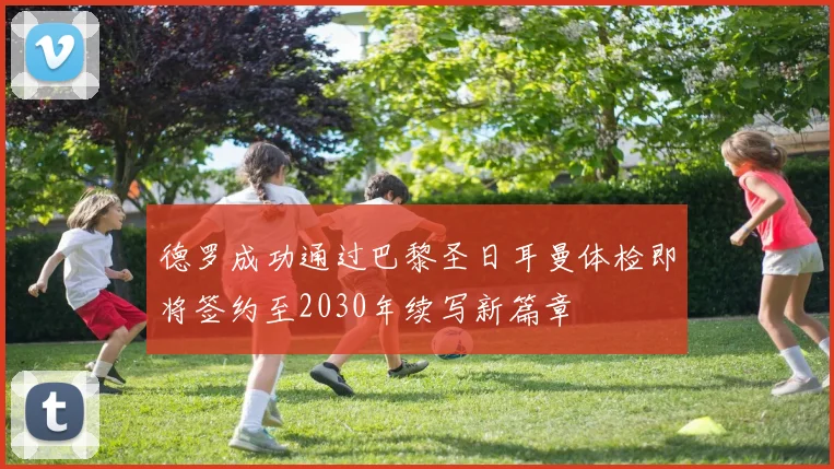 德罗成功通过巴黎圣日耳曼体检即将签约至2030年续写新篇章