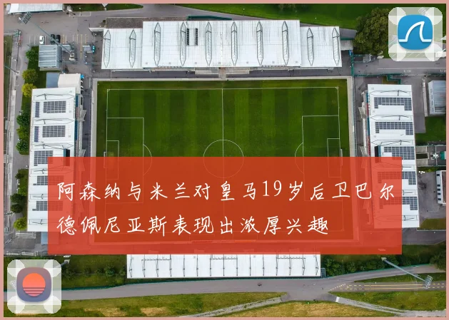 阿森纳与米兰对皇马19岁后卫巴尔德佩尼亚斯表现出浓厚兴趣