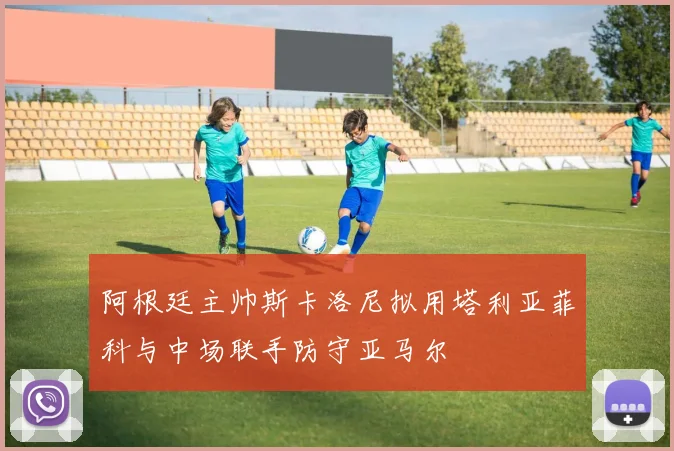 阿根廷主帅斯卡洛尼拟用塔利亚菲科与中场联手防守亚马尔