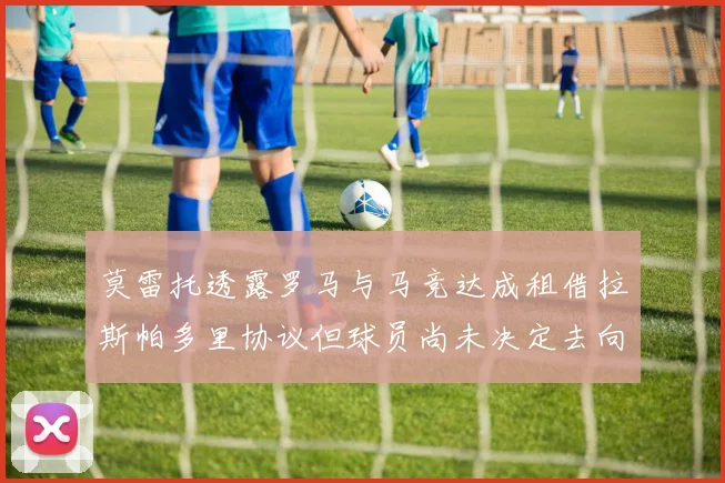 莫雷托透露罗马与马竞达成租借拉斯帕多里协议但球员尚未决定去向