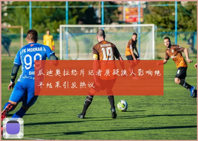 瓜迪奥拉怒斥记者质疑换人影响绝平结果引发热议