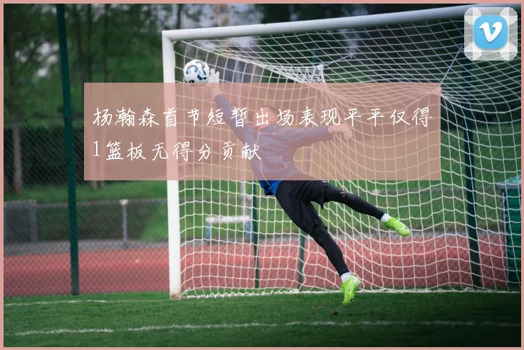 杨瀚森首节短暂出场表现平平仅得1篮板无得分贡献