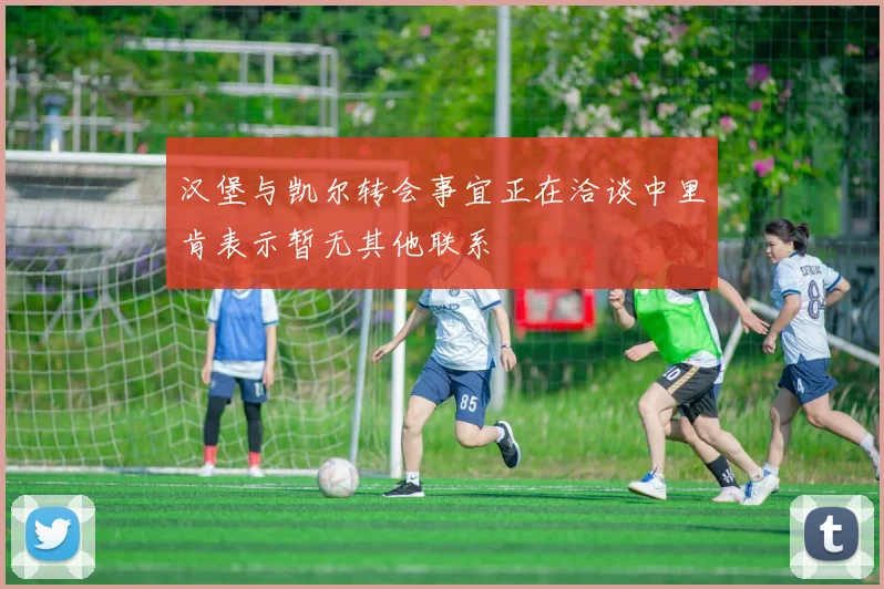 汉堡与凯尔转会事宜正在洽谈中里肯表示暂无其他联系