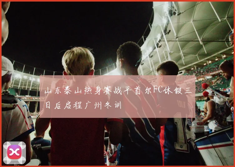 山东泰山热身赛战平首尔FC休假三日后启程广州冬训