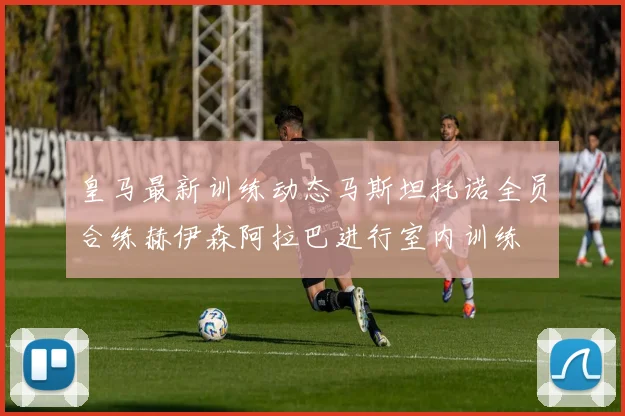 皇马最新训练动态马斯坦托诺全员合练赫伊森阿拉巴进行室内训练