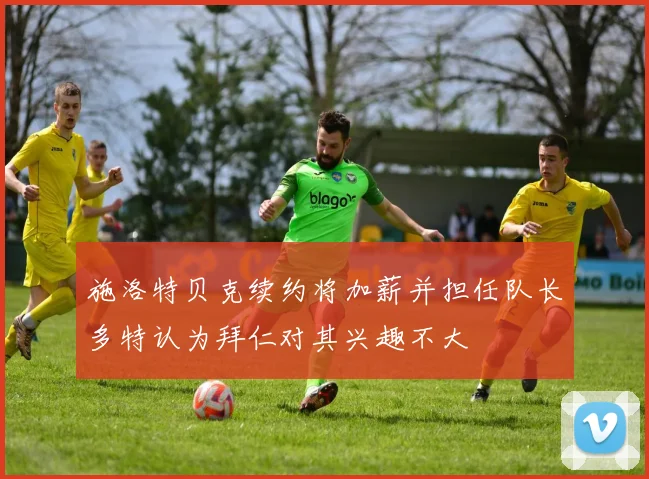 施洛特贝克续约将加薪并担任队长多特认为拜仁对其兴趣不大