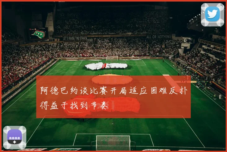 阿德巴约谈比赛开局适应困难反扑得益于找到节奏