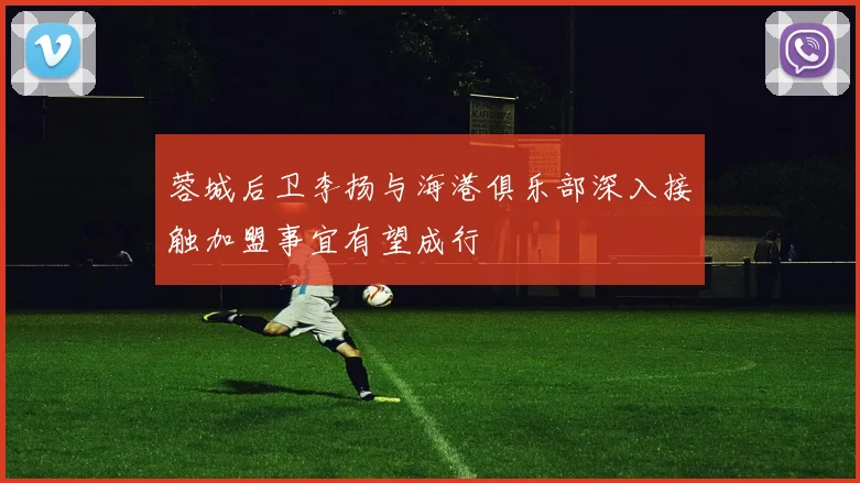蓉城后卫李扬与海港俱乐部深入接触加盟事宜有望成行