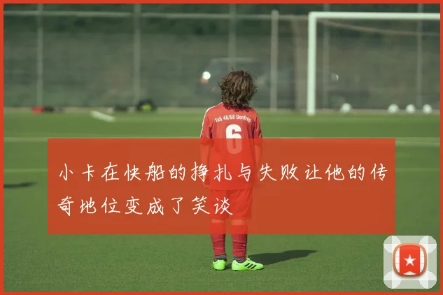 小卡在快船的挣扎与失败让他的传奇地位变成了笑谈
