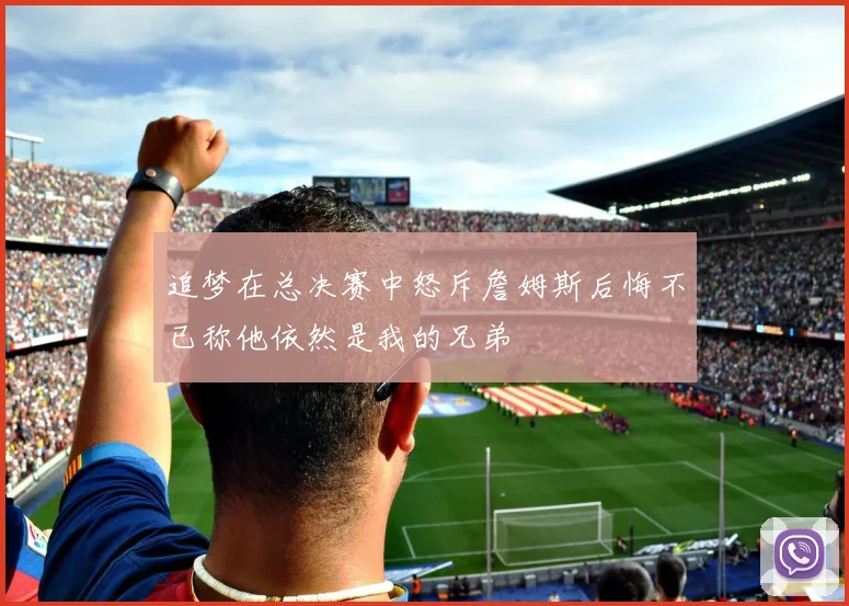 追梦在总决赛中怒斥詹姆斯后悔不已称他依然是我的兄弟