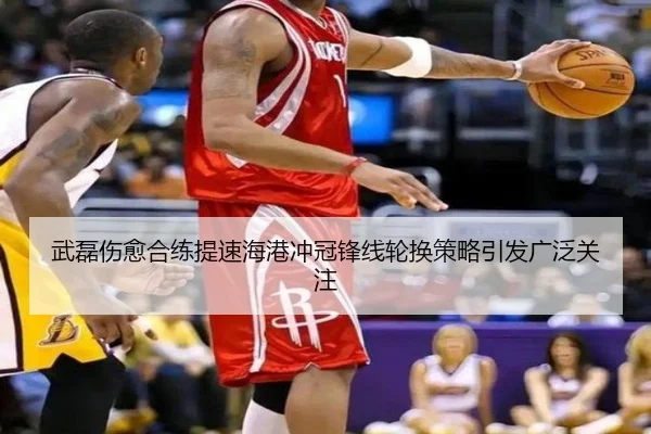 武磊伤愈合练提速海港冲冠锋线轮换策略引发广泛关注